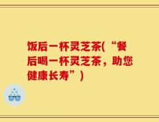 饭后一杯灵芝茶(“餐后喝一杯灵芝茶，助您健康长寿”)