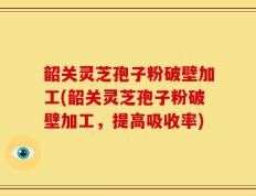 韶关灵芝孢子粉破壁加工(韶关灵芝孢子粉破壁加工，提高吸收率)