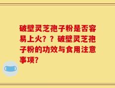 破壁灵芝孢子粉是否容易上火？？破壁灵芝孢子粉的功效与食用注意事项？
