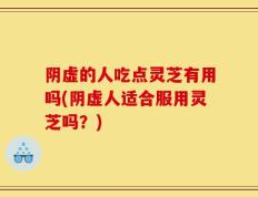 阴虚的人吃点灵芝有用吗(阴虚人适合服用灵芝吗？)