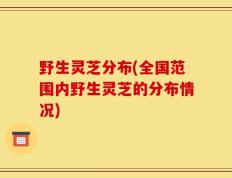 野生灵芝分布(全国范围内野生灵芝的分布情况)