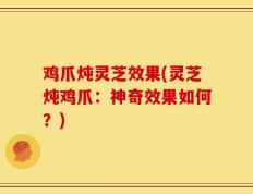 鸡爪炖灵芝效果(灵芝炖鸡爪：神奇效果如何？)