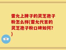 雷允上牌子的灵芝孢子粉怎么样(雷允代言的灵芝孢子粉口碑如何？)