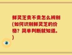 鲜灵芝贵不贵怎么辨别(如何识别鲜灵芝的价格？简单判断就知道。)