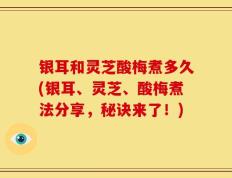 银耳和灵芝酸梅煮多久(银耳、灵芝、酸梅煮法分享，秘诀来了！)