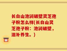 长白山池润破壁灵芝孢子粉怎么样(长白山灵芝孢子粉：池润破壁，滋补养生。)