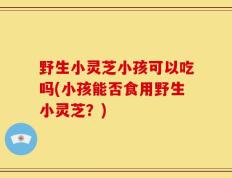 野生小灵芝小孩可以吃吗(小孩能否食用野生小灵芝？)