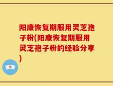 阳康恢复期服用灵芝孢子粉(阳康恢复期服用灵芝孢子粉的经验分享)
