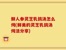 鲜人参灵芝乳鸽汤怎么炖(鲜美的灵芝乳鸽汤炖法分享)