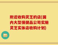 附近收购灵芝的店(国内大型保健品公司实施灵芝实体店收购计划)