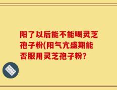 阳了以后能不能喝灵芝孢子粉(阳气亢盛期能否服用灵芝孢子粉？