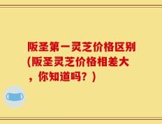 阪圣第一灵芝价格区别(阪圣灵芝价格相差大，你知道吗？)