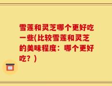 雪莲和灵芝哪个更好吃一些(比较雪莲和灵芝的美味程度：哪个更好吃？)
