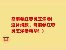 高丽参红枣灵芝洋参(滋补焕颜，高丽参红枣灵芝洋参精华！)