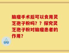 脑瘤手术后可以食用灵芝孢子粉吗？？探究灵芝孢子粉对脑瘤患者的作用？