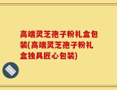 高端灵芝孢子粉礼盒包装(高端灵芝孢子粉礼盒独具匠心包装)