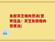 鱼胶灵芝瘦肉煲汤(营养佳品：灵芝鱼胶瘦肉煲煮汤)