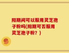 阳期间可以服用灵芝孢子粉吗(阳期可否服用灵芝孢子粉？)