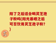 阳了之后适合喝灵芝孢子粉吗(阳光暴晒之后可否饮用灵芝孢子粉？)