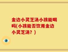 金边小灵芝汤小孩能喝吗(小孩能否饮用金边小灵芝汤？)