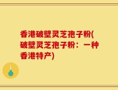 香港破壁灵芝孢子粉(破壁灵芝孢子粉：一种香港特产)
