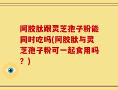 阿胶肽跟灵芝孢子粉能同时吃吗(阿胶肽与灵芝孢子粉可一起食用吗？)