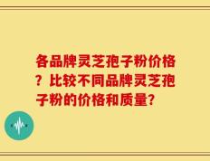 各品牌灵芝孢子粉价格？比较不同品牌灵芝孢子粉的价格和质量？