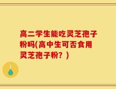 高二学生能吃灵芝孢子粉吗(高中生可否食用灵芝孢子粉？)