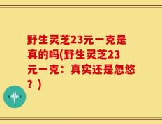 野生灵芝23元一克是真的吗(野生灵芝23元一克：真实还是忽悠？)