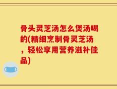 骨头灵芝汤怎么煲汤喝的(精细烹制骨灵芝汤，轻松享用营养滋补佳品)