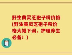 野生黄灵芝孢子粉价格(野生黄灵芝孢子粉价格大幅下调，护理养生必备！)