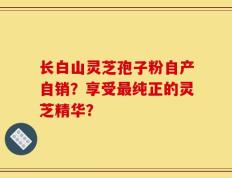 长白山灵芝孢子粉自产自销？享受最纯正的灵芝精华？