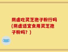 阴虚吃灵芝孢子粉行吗(阴虚适宜食用灵芝孢子粉吗？)