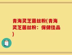 青海灵芝菌丝粉(青海灵芝菌丝粉：保健佳品)