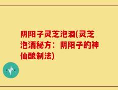 阴阳子灵芝泡酒(灵芝泡酒秘方：阴阳子的神仙酿制法)