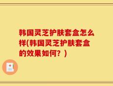 韩国灵芝护肤套盒怎么样(韩国灵芝护肤套盒的效果如何？)