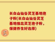 长白山仙谷灵芝基地孢子粉(长白山仙谷灵芝基地推出灵芝孢子粉，保健养生好选择)