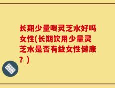 长期少量喝灵芝水好吗女性(长期饮用少量灵芝水是否有益女性健康？)