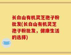 长白山有机灵芝孢子粉批发(长白山有机灵芝孢子粉批发，健康生活的选择)