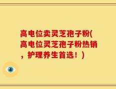 高电位卖灵芝孢子粉(高电位灵芝孢子粉热销，护理养生首选！)