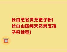 长白芝谷灵芝孢子粉(长白山区纯天然灵芝孢子粉推荐)