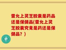 雷允上灵芝胶囊是药品还是保健品(雷允上灵芝胶囊究竟是药还是保健品？)