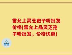 雷允上灵芝孢子粉批发价格(雷允上品灵芝孢子粉批发，价格优惠)