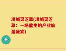 项城灵芝草(项城灵芝草：一场重生的产业旅游盛宴)