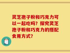 灵芝孢子粉和巧克力可以一起吃吗？探究灵芝孢子粉和巧克力的搭配食用方式？