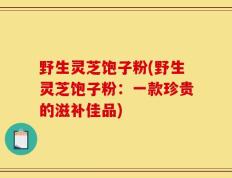 野生灵芝饱子粉(野生灵芝饱子粉：一款珍贵的滋补佳品)