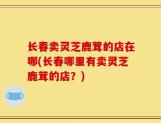 长春卖灵芝鹿茸的店在哪(长春哪里有卖灵芝鹿茸的店？)