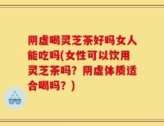 阴虚喝灵芝茶好吗女人能吃吗(女性可以饮用灵芝茶吗？阴虚体质适合喝吗？)