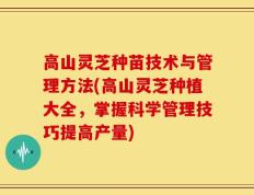 高山灵芝种苗技术与管理方法(高山灵芝种植大全，掌握科学管理技巧提高产量)