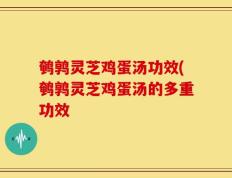 鹌鹑灵芝鸡蛋汤功效(鹌鹑灵芝鸡蛋汤的多重功效